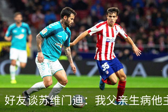 好友谈苏维门迪：我父亲生病他主动来探望 还将进球献给了他
